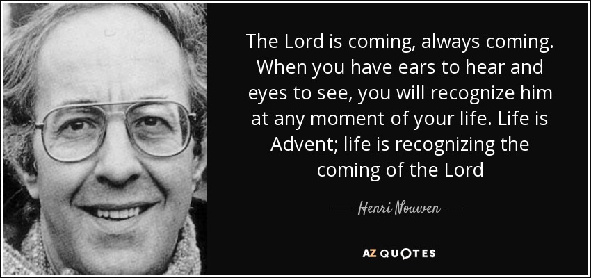 The Lord is coming, always coming. When you have ears to hear and eyes to see, you will recognize him at any moment of your life. Life is Advent; life is recognizing the coming of the Lord - Henri Nouwen