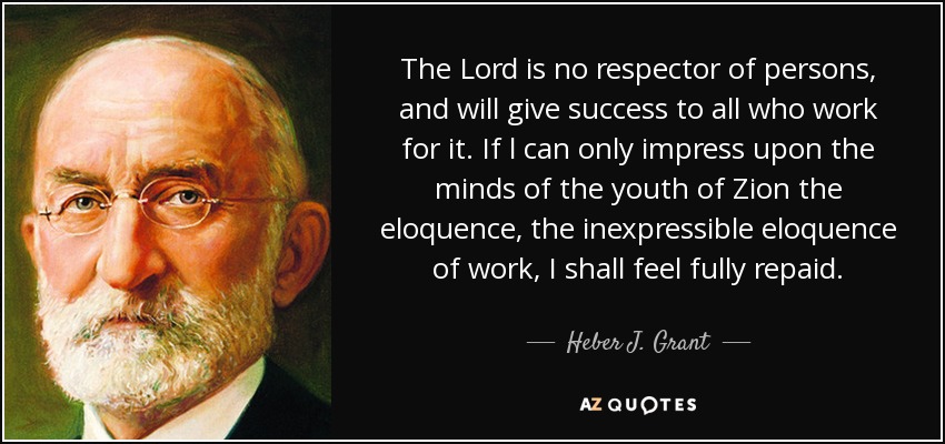 The Lord is no respector of persons, and will give success to all who work for it. If l can only impress upon the minds of the youth of Zion the eloquence, the inexpressible eloquence of work, I shall feel fully repaid. - Heber J. Grant