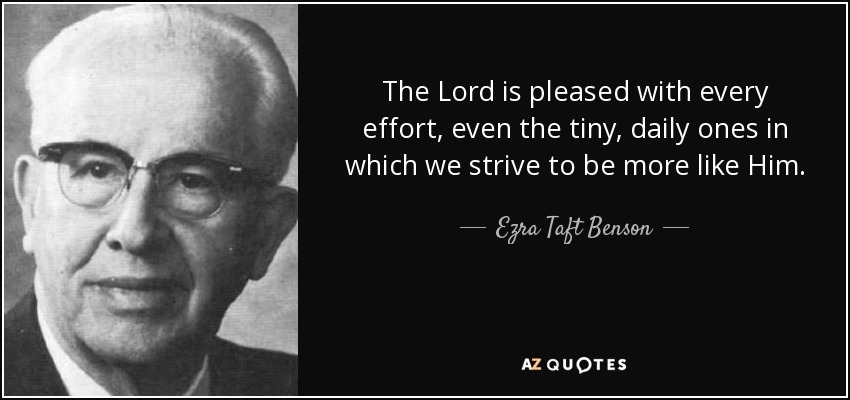 The Lord is pleased with every effort, even the tiny, daily ones in which we strive to be more like Him. - Ezra Taft Benson