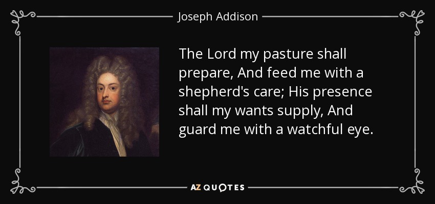The Lord my pasture shall prepare, And feed me with a shepherd's care; His presence shall my wants supply, And guard me with a watchful eye. - Joseph Addison