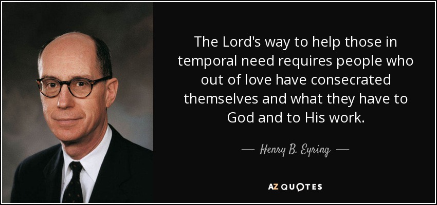 The Lord's way to help those in temporal need requires people who out of love have consecrated themselves and what they have to God and to His work. - Henry B. Eyring