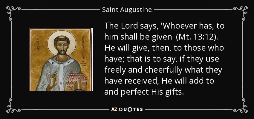 The Lord says, 'Whoever has, to him shall be given' (Mt. 13:12). He will give, then, to those who have; that is to say, if they use freely and cheerfully what they have received, He will add to and perfect His gifts. - Saint Augustine