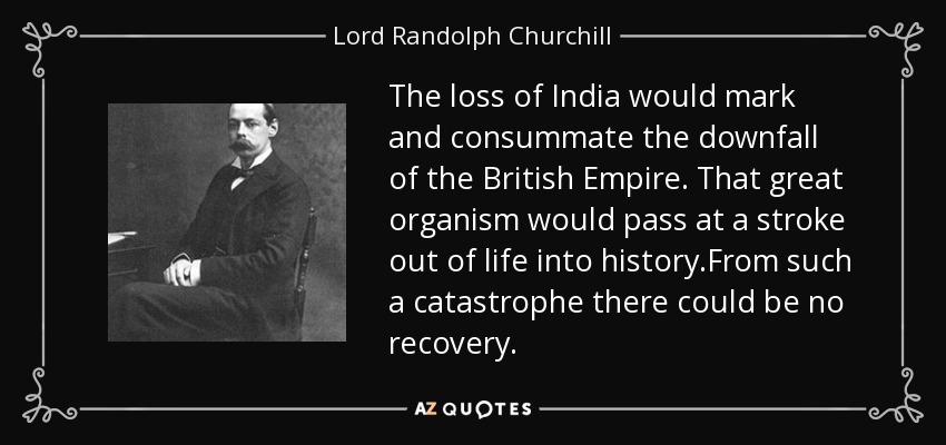 The loss of India would mark and consummate the downfall of the British Empire. That great organism would pass at a stroke out of life into history.From such a catastrophe there could be no recovery. - Lord Randolph Churchill