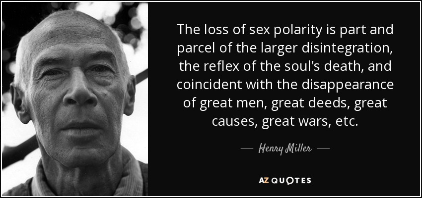 The loss of sex polarity is part and parcel of the larger disintegration, the reflex of the soul's death, and coincident with the disappearance of great men, great deeds, great causes, great wars, etc. - Henry Miller