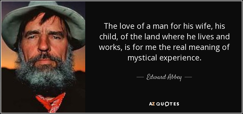 The love of a man for his wife, his child, of the land where he lives and works, is for me the real meaning of mystical experience. - Edward Abbey
