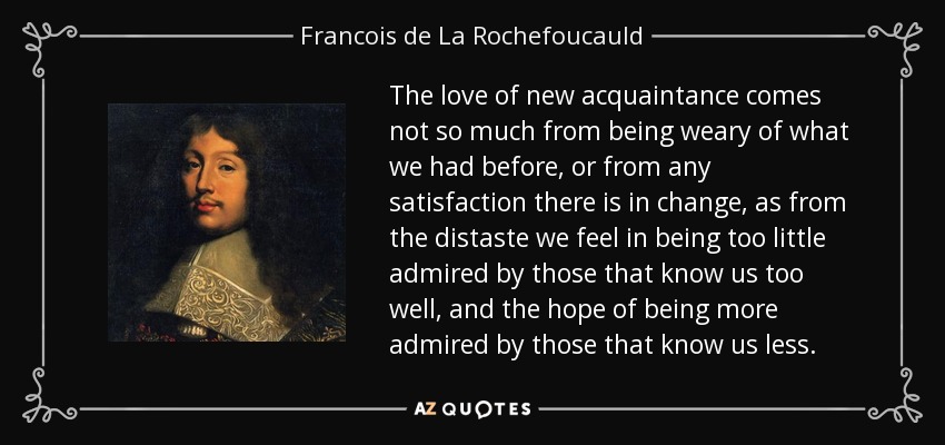 The love of new acquaintance comes not so much from being weary of what we had before, or from any satisfaction there is in change, as from the distaste we feel in being too little admired by those that know us too well, and the hope of being more admired by those that know us less. - Francois de La Rochefoucauld