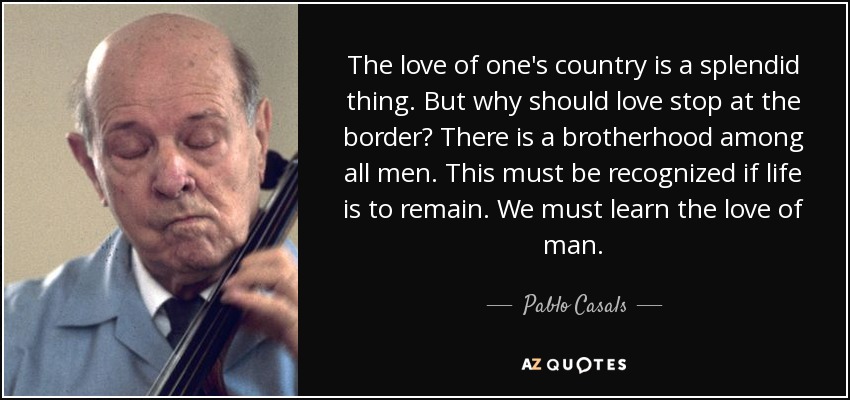 The love of one's country is a splendid thing. But why should love stop at the border? There is a brotherhood among all men. This must be recognized if life is to remain. We must learn the love of man. - Pablo Casals
