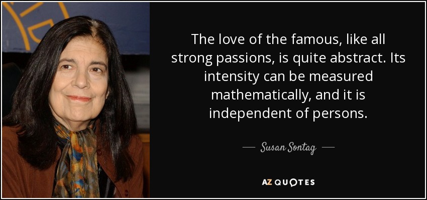 The love of the famous, like all strong passions, is quite abstract. Its intensity can be measured mathematically, and it is independent of persons. - Susan Sontag