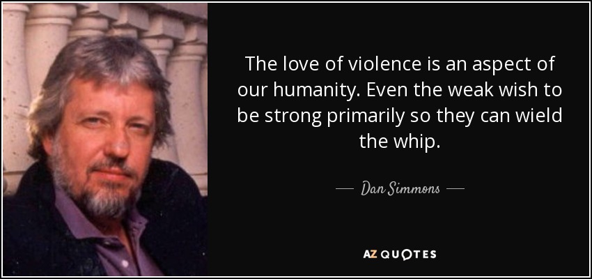 The love of violence is an aspect of our humanity. Even the weak wish to be strong primarily so they can wield the whip. - Dan Simmons