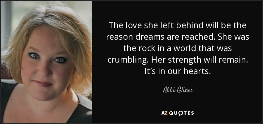 The love she left behind will be the reason dreams are reached. She was the rock in a world that was crumbling. Her strength will remain. It’s in our hearts. - Abbi Glines