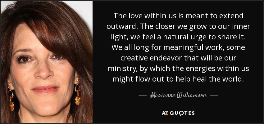 The love within us is meant to extend outward. The closer we grow to our inner light, we feel a natural urge to share it. We all long for meaningful work, some creative endeavor that will be our ministry, by which the energies within us might flow out to help heal the world. - Marianne Williamson