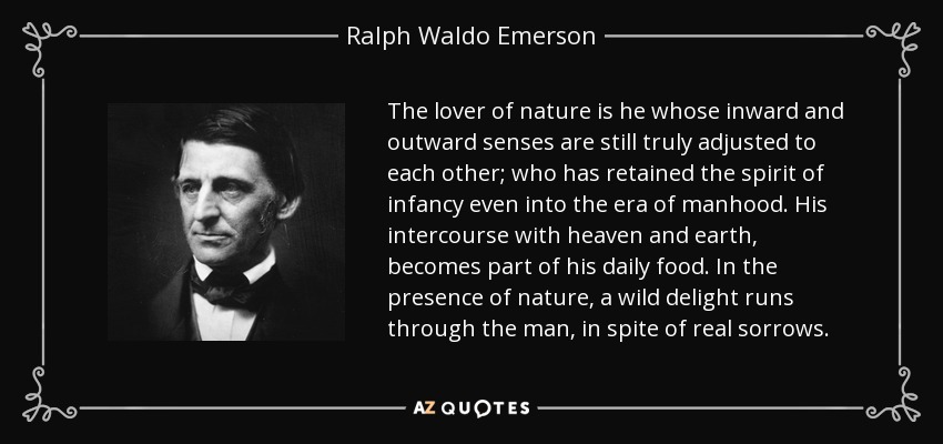 The lover of nature is he whose inward and outward senses are still truly adjusted to each other; who has retained the spirit of infancy even into the era of manhood. His intercourse with heaven and earth, becomes part of his daily food. In the presence of nature, a wild delight runs through the man, in spite of real sorrows. - Ralph Waldo Emerson