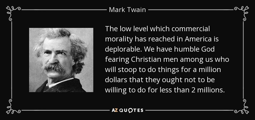 The low level which commercial morality has reached in America is deplorable. We have humble God fearing Christian men among us who will stoop to do things for a million dollars that they ought not to be willing to do for less than 2 millions. - Mark Twain