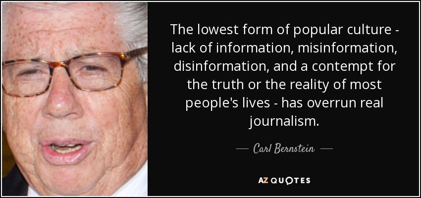 The lowest form of popular culture - lack of information, misinformation, disinformation, and a contempt for the truth or the reality of most people's lives - has overrun real journalism. - Carl Bernstein
