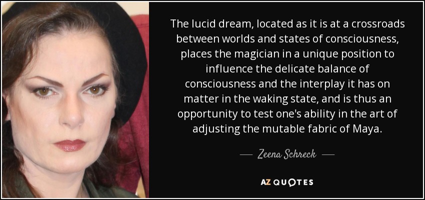 The lucid dream, located as it is at a crossroads between worlds and states of consciousness, places the magician in a unique position to influence the delicate balance of consciousness and the interplay it has on matter in the waking state, and is thus an opportunity to test one's ability in the art of adjusting the mutable fabric of Maya. - Zeena Schreck