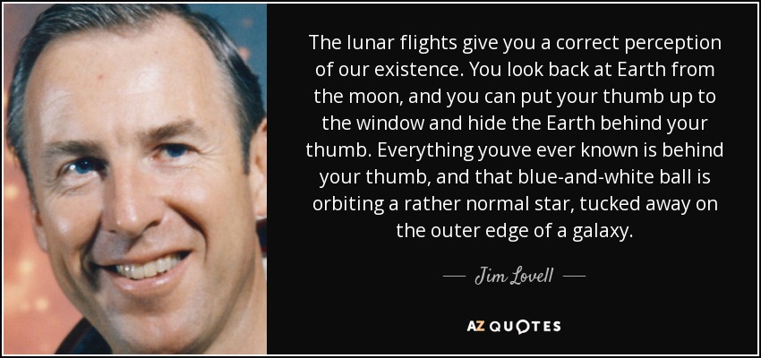 The lunar flights give you a correct perception of our existence. You look back at Earth from the moon, and you can put your thumb up to the window and hide the Earth behind your thumb. Everything youve ever known is behind your thumb, and that blue-and-white ball is orbiting a rather normal star, tucked away on the outer edge of a galaxy. - Jim Lovell