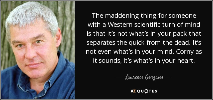 The maddening thing for someone with a Western scientific turn of mind is that it’s not what’s in your pack that separates the quick from the dead. It’s not even what’s in your mind. Corny as it sounds, it’s what’s in your heart. - Laurence Gonzales