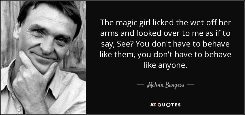 The magic girl licked the wet off her arms and looked over to me as if to say, See? You don't have to behave like them, you don't have to behave like anyone. - Melvin Burgess