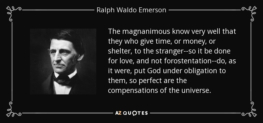 The magnanimous know very well that they who give time, or money, or shelter, to the stranger--so it be done for love, and not forostentation--do, as it were, put God under obligation to them, so perfect are the compensations of the universe. - Ralph Waldo Emerson