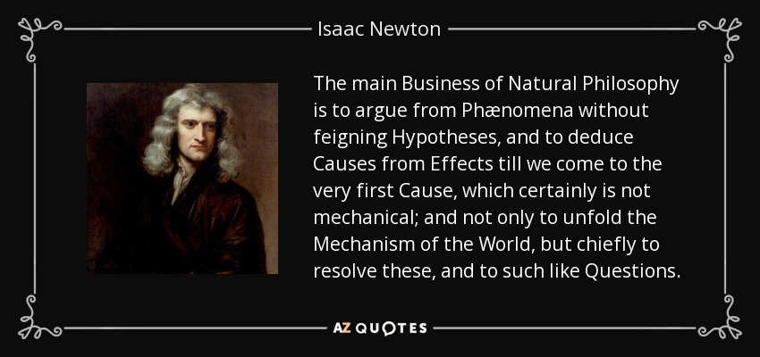 The main Business of Natural Philosophy is to argue from Phænomena without feigning Hypotheses, and to deduce Causes from Effects till we come to the very first Cause, which certainly is not mechanical; and not only to unfold the Mechanism of the World, but chiefly to resolve these, and to such like Questions. - Isaac Newton