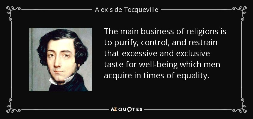 The main business of religions is to purify, control, and restrain that excessive and exclusive taste for well-being which men acquire in times of equality. - Alexis de Tocqueville