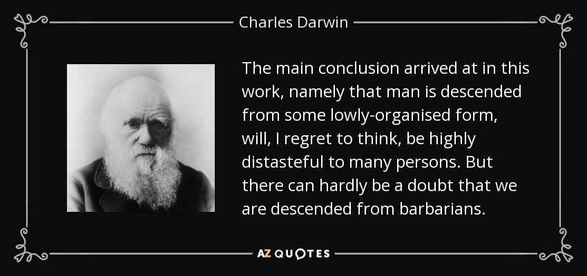 The main conclusion arrived at in this work, namely that man is descended from some lowly-organised form, will, I regret to think, be highly distasteful to many persons. But there can hardly be a doubt that we are descended from barbarians. - Charles Darwin