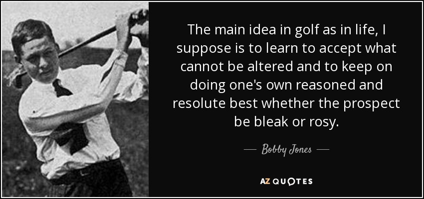 The main idea in golf as in life, I suppose is to learn to accept what cannot be altered and to keep on doing one's own reasoned and resolute best whether the prospect be bleak or rosy. - Bobby Jones