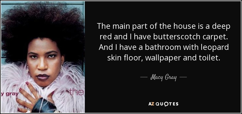 The main part of the house is a deep red and I have butterscotch carpet. And I have a bathroom with leopard skin floor, wallpaper and toilet. - Macy Gray