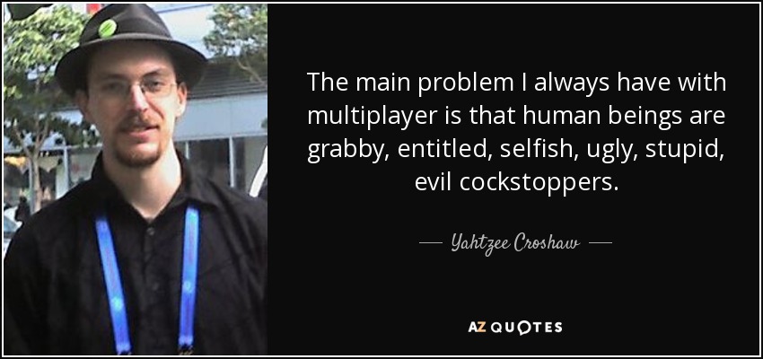 The main problem I always have with multiplayer is that human beings are grabby, entitled, selfish, ugly, stupid, evil cockstoppers. - Yahtzee Croshaw