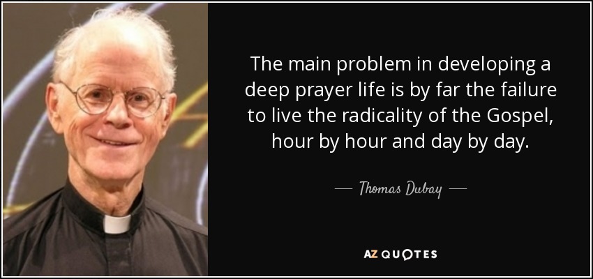 The main problem in developing a deep prayer life is by far the failure to live the radicality of the Gospel, hour by hour and day by day. - Thomas Dubay