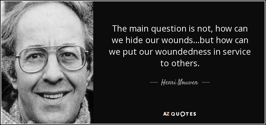 The main question is not, how can we hide our wounds...but how can we put our woundedness in service to others. - Henri Nouwen