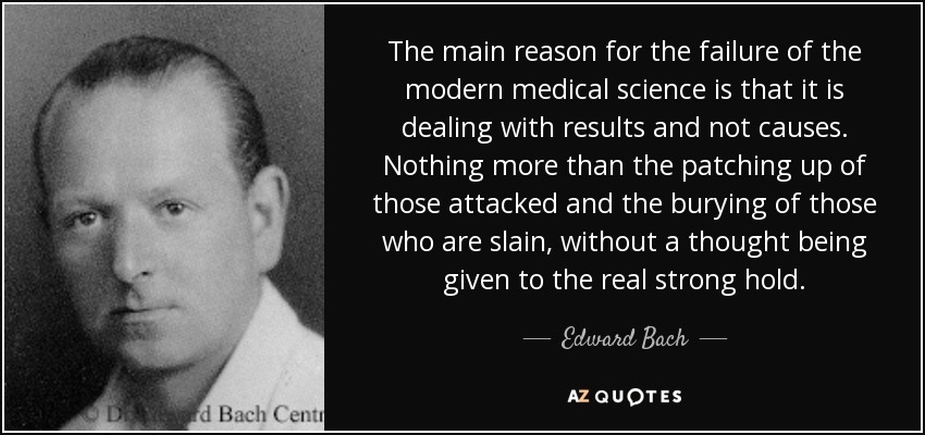 The main reason for the failure of the modern medical science is that it is dealing with results and not causes. Nothing more than the patching up of those attacked and the burying of those who are slain, without a thought being given to the real strong hold. - Edward Bach