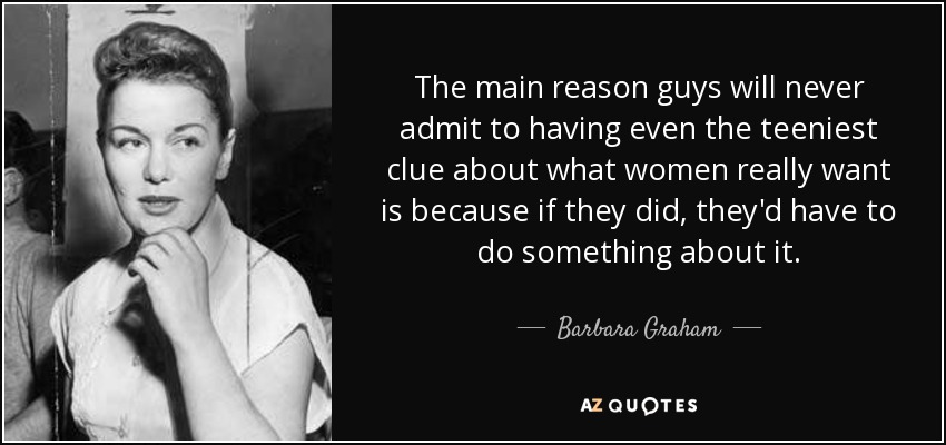 The main reason guys will never admit to having even the teeniest clue about what women really want is because if they did, they'd have to do something about it. - Barbara Graham