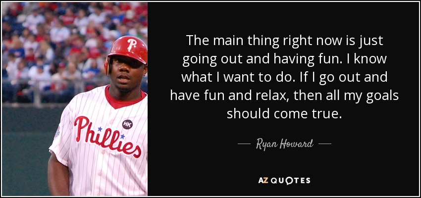 The main thing right now is just going out and having fun. I know what I want to do. If I go out and have fun and relax, then all my goals should come true. - Ryan Howard