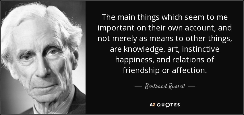 The main things which seem to me important on their own account, and not merely as means to other things, are knowledge, art, instinctive happiness, and relations of friendship or affection. - Bertrand Russell
