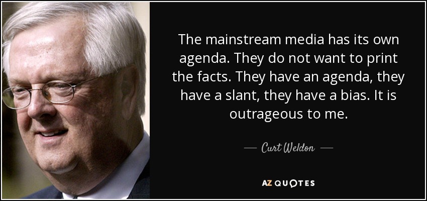 The mainstream media has its own agenda. They do not want to print the facts. They have an agenda, they have a slant, they have a bias. It is outrageous to me. - Curt Weldon