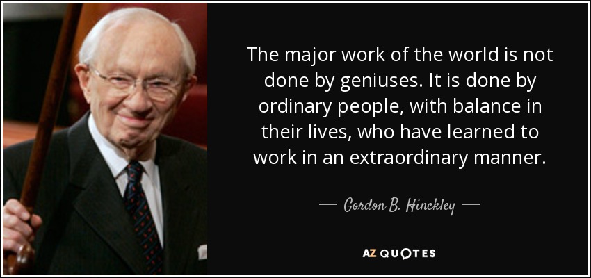 The major work of the world is not done by geniuses. It is done by ordinary people, with balance in their lives, who have learned to work in an extraordinary manner. - Gordon B. Hinckley