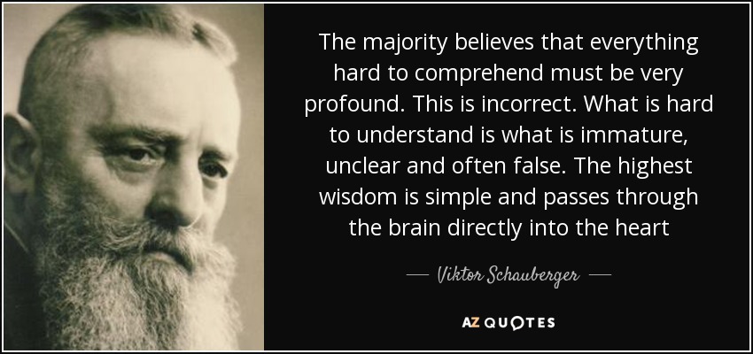 The majority believes that everything hard to comprehend must be very profound. This is incorrect. What is hard to understand is what is immature, unclear and often false. The highest wisdom is simple and passes through the brain directly into the heart - Viktor Schauberger