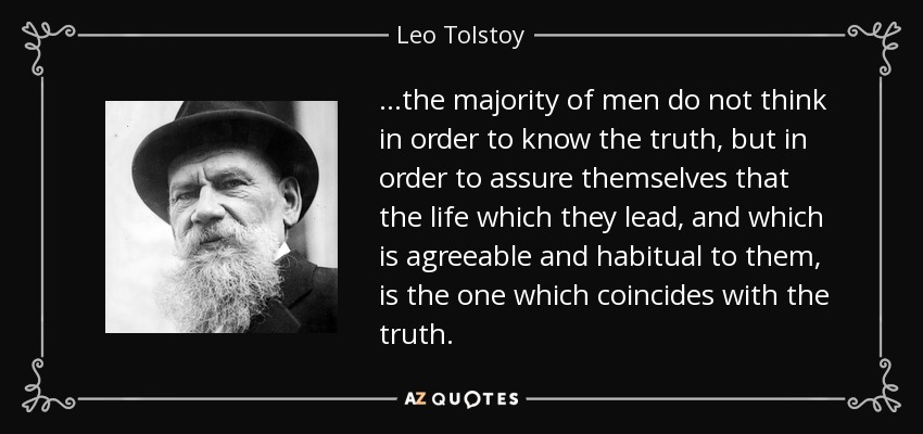 …the majority of men do not think in order to know the truth, but in order to assure themselves that the life which they lead, and which is agreeable and habitual to them, is the one which coincides with the truth. - Leo Tolstoy