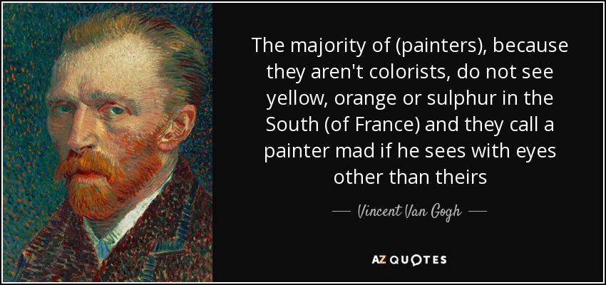 The majority of (painters), because they aren't colorists, do not see yellow, orange or sulphur in the South (of France) and they call a painter mad if he sees with eyes other than theirs - Vincent Van Gogh