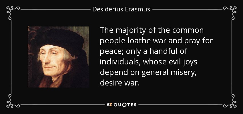 The majority of the common people loathe war and pray for peace; only a handful of individuals, whose evil joys depend on general misery, desire war. - Desiderius Erasmus
