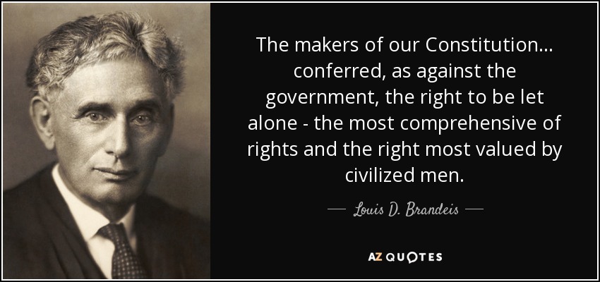 The makers of our Constitution . . . conferred, as against the government, the right to be let alone - the most comprehensive of rights and the right most valued by civilized men. - Louis D. Brandeis