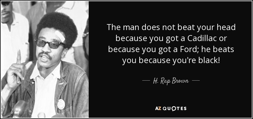The man does not beat your head because you got a Cadillac or because you got a Ford; he beats you because you're black! - H. Rap Brown
