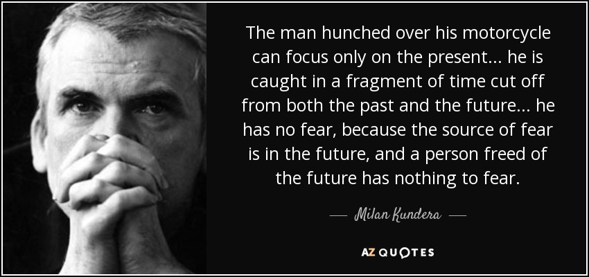 The man hunched over his motorcycle can focus only on the present... he is caught in a fragment of time cut off from both the past and the future... he has no fear, because the source of fear is in the future, and a person freed of the future has nothing to fear. - Milan Kundera