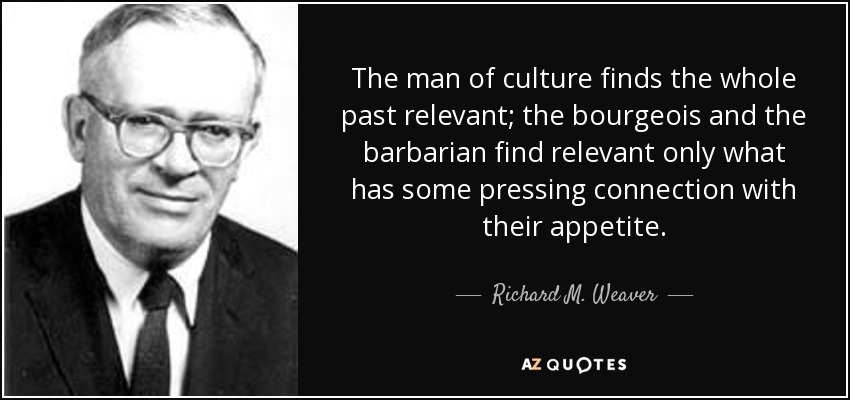 The man of culture finds the whole past relevant; the bourgeois and the barbarian find relevant only what has some pressing connection with their appetite. - Richard M. Weaver