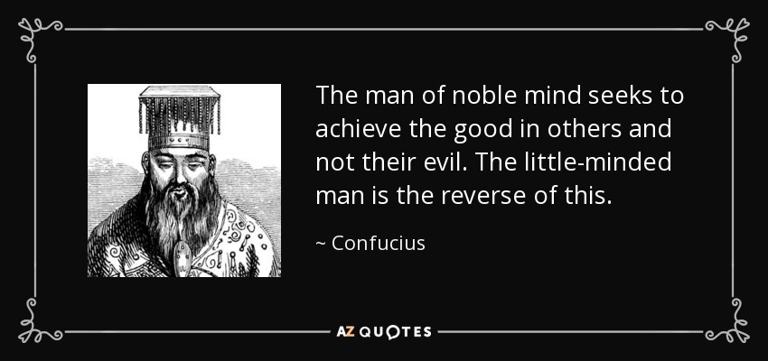 The man of noble mind seeks to achieve the good in others and not their evil. The little-minded man is the reverse of this. - Confucius