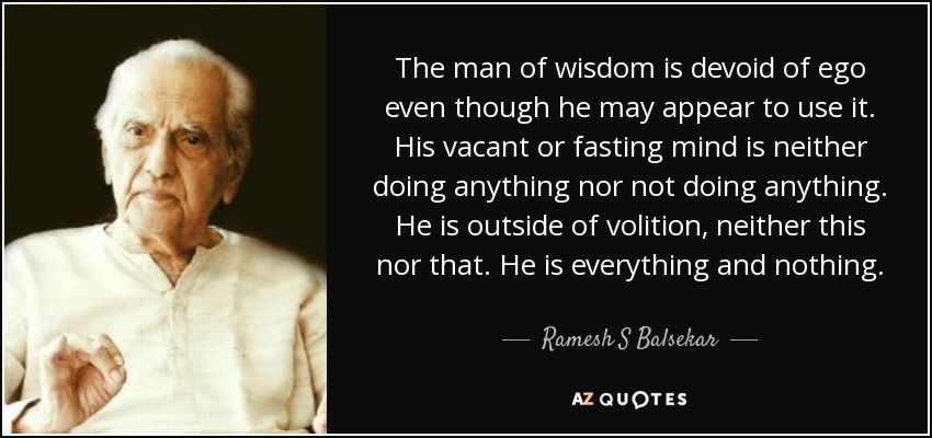 The man of wisdom is devoid of ego even though he may appear to use it. His vacant or fasting mind is neither doing anything nor not doing anything. He is outside of volition, neither this nor that. He is everything and nothing. - Ramesh S Balsekar