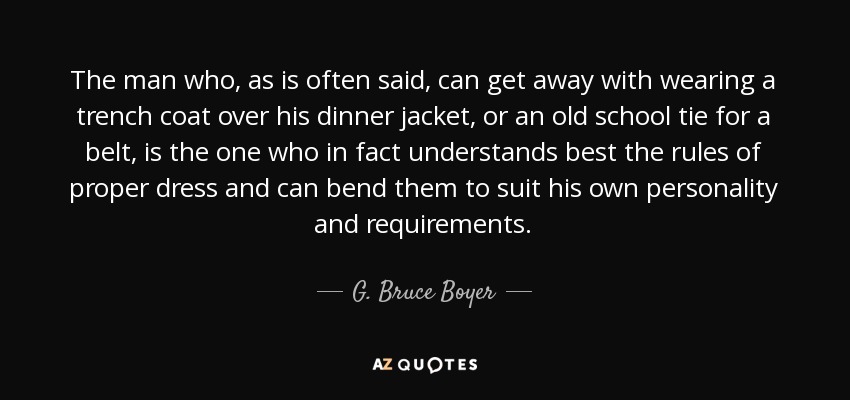 The man who, as is often said, can get away with wearing a trench coat over his dinner jacket, or an old school tie for a belt, is the one who in fact understands best the rules of proper dress and can bend them to suit his own personality and requirements. - G. Bruce Boyer