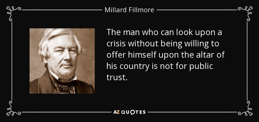 The man who can look upon a crisis without being willing to offer himself upon the altar of his country is not for public trust. - Millard Fillmore