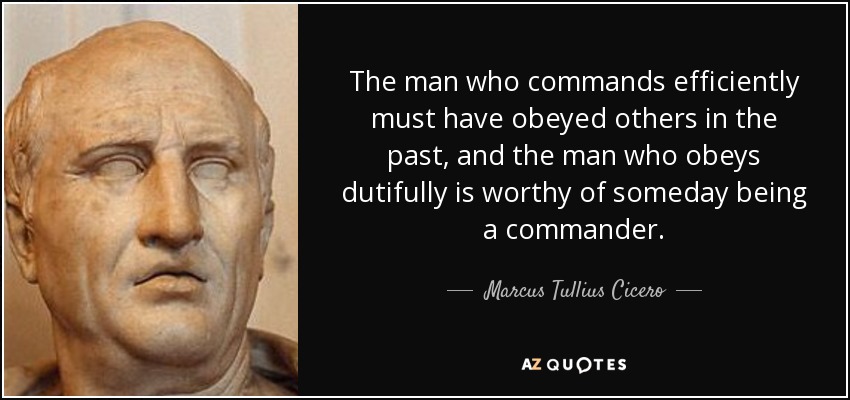 The man who commands efficiently must have obeyed others in the past, and the man who obeys dutifully is worthy of someday being a commander. - Marcus Tullius Cicero
